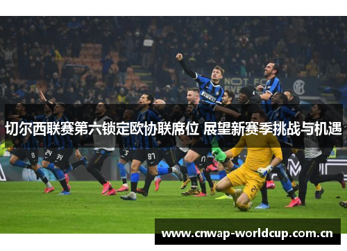 切尔西联赛第六锁定欧协联席位 展望新赛季挑战与机遇 切尔西联赛第六锁定欧协联席位 展望新赛季挑战与机遇