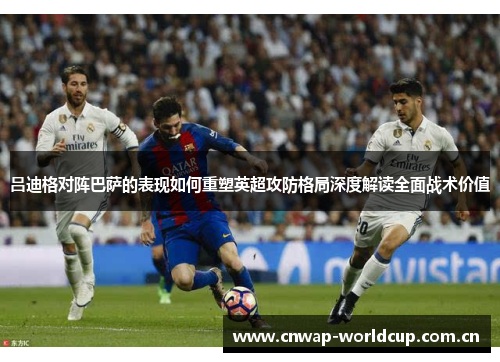 吕迪格对阵巴萨的表现如何重塑英超攻防格局深度解读全面战术价值